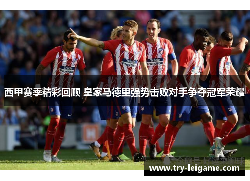 西甲赛季精彩回顾 皇家马德里强势击败对手争夺冠军荣耀