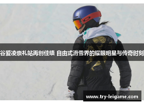 谷爱凌崇礼站再创佳绩 自由式滑雪界的耀眼明星与传奇时刻