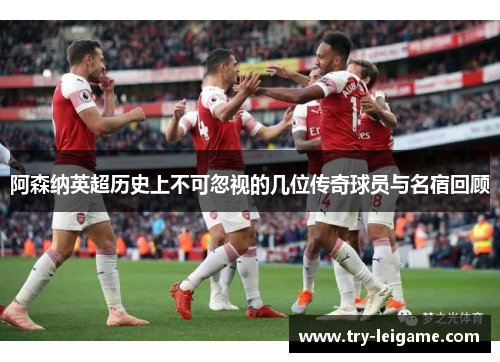 阿森纳英超历史上不可忽视的几位传奇球员与名宿回顾