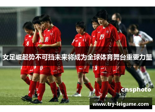 女足崛起势不可挡未来将成为全球体育舞台重要力量 女足崛起势不可挡未来将成为全球体育舞台重要力量