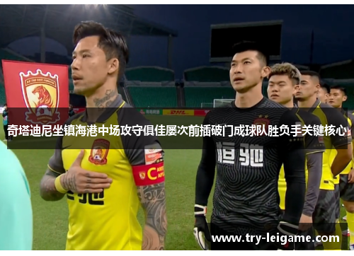 奇塔迪尼坐镇海港中场攻守俱佳屡次前插破门成球队胜负手关键核心 奇塔迪尼坐镇海港中场攻守俱佳屡次前插破门成球队胜负手关键核心