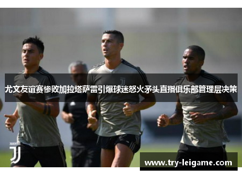 尤文友谊赛惨败加拉塔萨雷引爆球迷怒火矛头直指俱乐部管理层决策 尤文友谊赛惨败加拉塔萨雷引爆球迷怒火矛头直指俱乐部管理层决策