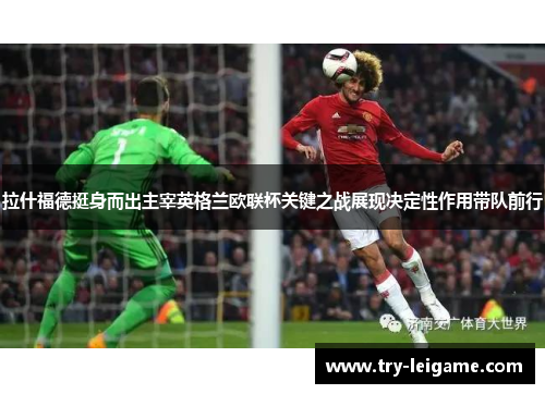 拉什福德挺身而出主宰英格兰欧联杯关键之战展现决定性作用带队前行 拉什福德挺身而出主宰英格兰欧联杯关键之战展现决定性作用带队前行