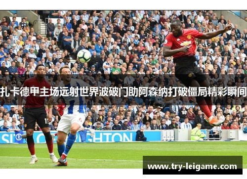 扎卡德甲主场远射世界波破门助阿森纳打破僵局精彩瞬间 扎卡德甲主场远射世界波破门助阿森纳打破僵局精彩瞬间