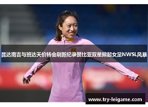 昆达南吉与班达天价转会刷新纪录赞比亚双星掀起女足NWSL风暴 昆达南吉与班达天价转会刷新纪录赞比亚双星掀起女足NWSL风暴