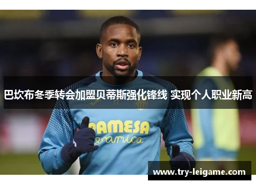巴坎布冬季转会加盟贝蒂斯强化锋线 实现个人职业新高 巴坎布冬季转会加盟贝蒂斯强化锋线 实现个人职业新高