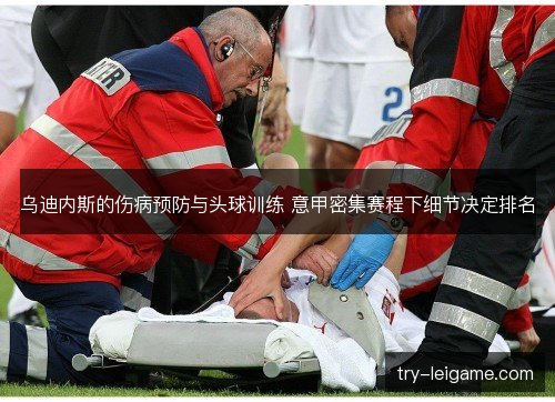 乌迪内斯的伤病预防与头球训练 意甲密集赛程下细节决定排名